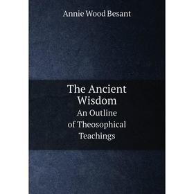 

Книга The Ancient Wisdom An Outline of Theosophical Teachings. Annie Wood Besant