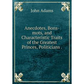 

Книга Anecdotes, Bons-mots, and Characteristic Traits of the Greatest Princes, Politicians. John Adams