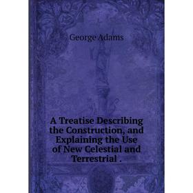 

Книга A Treatise Describing the Construction, and Explaining the Use of New Celestial and Terrestrial. George Adams