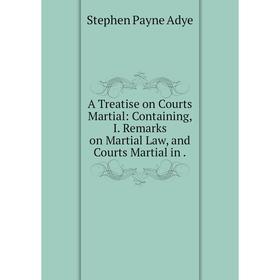 

Книга A Treatise on Courts Martial: Containing, I. Remarks on Martial Law, and Courts Martial in. Stephen Payne Adye