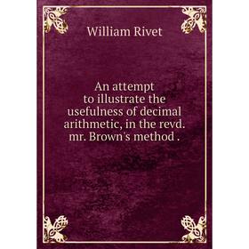 

Книга An attempt to illustrate the usefulness of decimal arithmetic, in the revd. mr. Brown's method. William Rivet