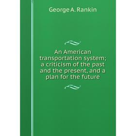 

Книга An American transportation system; a criticism of the past and the present, and a plan for the future. George A. Rankin