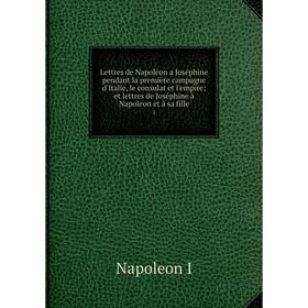 

Книга Lettres de Napoléon a Joséphine pendant la première campagne d'Italie, le consulat et l'empire; et lettres de Joséphine à Napoleon et à sa fille