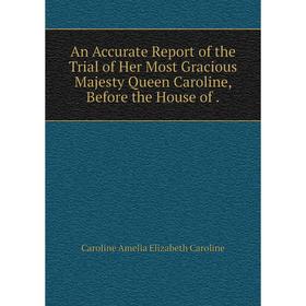 

Книга An Accurate Report of the Trial of Her Most Gracious Majesty Queen Caroline, Before the House of. Caroline Amelia Elizabeth Caroline