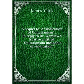 

Книга A sequel to A vindication of Unitarianism: in reply to Dr. Wardlaw's treatise entitled, Unitariansim incapable of vindication. James Yates