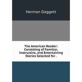 

Книга The American Reader: Consisting of Familiar, Instructive, and Entertaining Stories Selected for. Herman Daggett