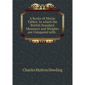 

Книга A Series of Metric Tables: In which the British Standard Measures and Weights are Compared with. Charles Hutton Dowling