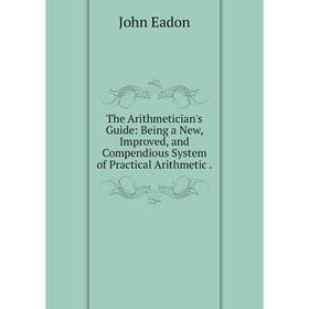 

Книга The Arithmetician's Guide: Being a New, Improved, and Compendious System of Practical Arithmetic. John Eadon