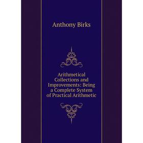 

Книга Arithmetical Collections and Improvements: Being a Complete System of Practical Arithmetic. Anthony Birks