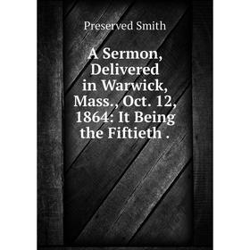 

Книга A Sermon, Delivered in Warwick, Mass., Oct. 12, 1864: It Being the Fiftieth. Preserved Smith