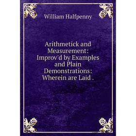 

Книга Arithmetick and Measurement: Improv'd by Examples and Plain Demonstrations: Wherein are Laid. William Halfpenny