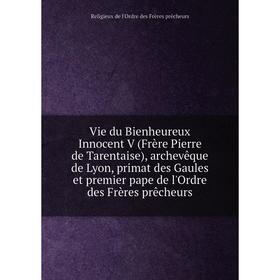 

Книга Vie du Bienheureux Innocent V (Frère Pierre de Tarentaise), archevêque de Lyon, primat des Gaules et premier pape de l'Ordre des Frères prêcheur