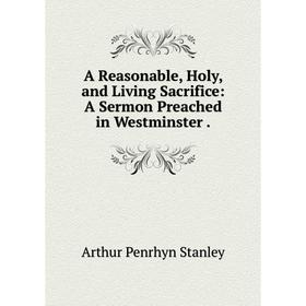 

Книга A Reasonable, Holy, and Living Sacrifice: A Sermon Preached in Westminster. Arthur Penrhyn Stanley