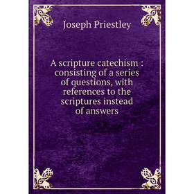 

Книга A scripture catechism: consisting of a series of questions, with references to the scriptures instead of answers. Joseph Priestley