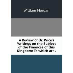 

Книга A Review of Dr. Price's Writings on the Subject of the Finances of this Kingdom: To which are. William Morgan