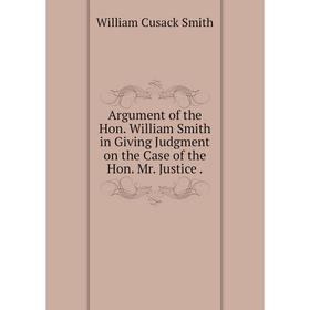 

Книга Argument of the Hon. William Smith in Giving Judgment on the Case of the Hon. Mr. Justice. William Cusack Smith