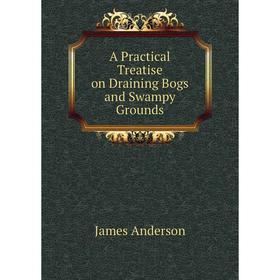 

Книга A Practical Treatise on Draining Bogs and Swampy Grounds. James Anderson