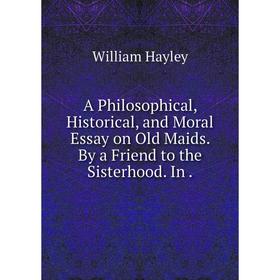 

Книга A Philosophical, Historical, and Moral Essay on Old Maids. By a Friend to the Sisterhood. In. Hayley William