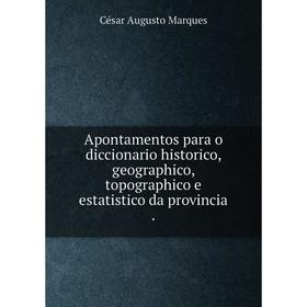 

Книга Apontamentos para o diccionario historico, geographico, topographico e estatistico da provincia. César Augusto Marques