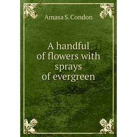 

Книга A handful of flowers with sprays of evergreen. Amasa S. Condon