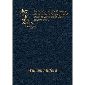 

Книга An Inquiry Into the Principles of Harmony in Language, and of the Mechanism of Verse, Modern and. Mitford William