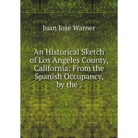 

Книга An Historical Sketch of Los Angeles County, California: From the Spanish Occupancy, by the. Juan José Warner