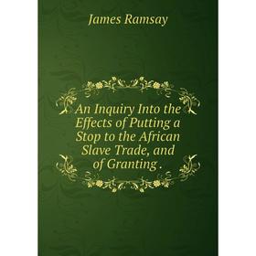 

Книга An Inquiry Into the Effects of Putting a Stop to the African Slave Trade, and of Granting. James Ramsay