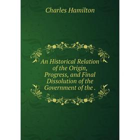

Книга An Historical Relation of the Origin, Progress, and Final Dissolution of the Government of the. Charles Hamilton