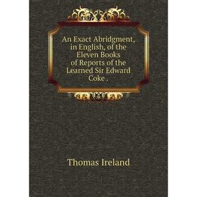 

Книга An Exact Abridgment, in English, of the Eleven Books of Reports of the Learned Sir Edward Coke. Thomas Ireland