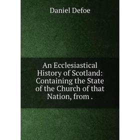 

Книга An Ecclesiastical History of Scotland: Containing the State of the Church of that Nation, from. Daniel Defoe