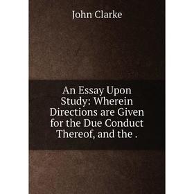 

Книга An Essay Upon Study: Wherein Directions are Given for the Due Conduct Thereof, and the. John Clarke