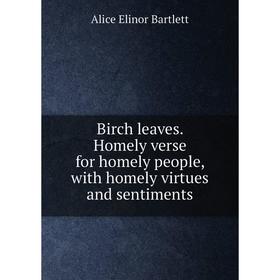 

Книга Birch leaves. Homely verse for homely people, with homely virtues and sentiments. Alice Elinor Bartlett