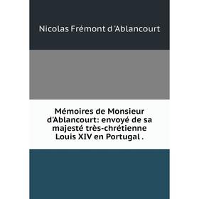 

Книга Mémoires de Monsieur d'Ablancourt: envoyé de sa majesté très-chrétienne Louis XIV en Portugal