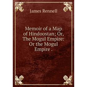 

Книга Memoir of a Map of Hindoostan; or the Mogul Empire: Or the Mogul Empire