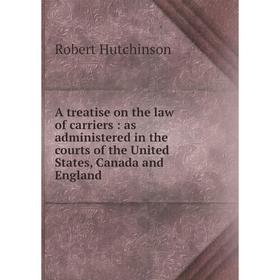 

Книга A treatise on the law of carriers: as administered in the courts of the United States, Canada and England. Robert Hutchinson
