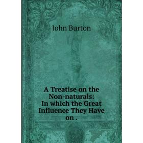 

Книга A Treatise on the Non-naturals: In which the Great Influence They Have on. John Burton
