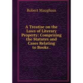 

Книга A Treatise on the Laws of Literary Property: Comprising the Statutes and Cases Relating to Books. Robert Maugham