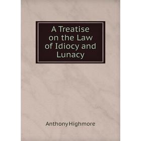 

Книга A Treatise on the Law of Idiocy and Lunacy. Anthony Highmore