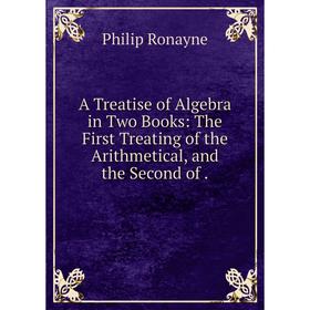 

Книга A Treatise of Algebra in Two Books: The First Treating of the Arithmetical, and the Second of. Philip Ronayne