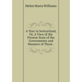 

Книга A Tour in Switzerland, Or, A View of the Present State of the Governments and Manners of Those. Helen Maria Williams