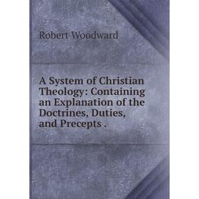 

Книга A System of Christian Theology: Containing an Explanation of the Doctrines, Duties, and Precepts. Robert Woodward
