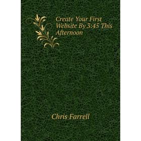 

Книга Create Your First Website By 3:45 This Afternoon. Chris Farrell