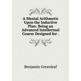 

Книга A Mental Arithmetic Upon the Inductive Plan: Being an Advanced Intellectual Course Designed for. Benjamin Greenleaf
