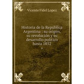 

Книга Historia de la República Argentina: su origen, su revolución y su desarrollo político hasta 1852 6. Vicente Fidel Lopez