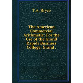 

Книга The American Commercial Arithmetic: For the Use of the Grand Rapids Business College, Grand. T. A. Bryce