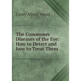 

Книга The Commoner Diseases of the Eye: How to Detect and how to Treat Them. Casey Albert Wood