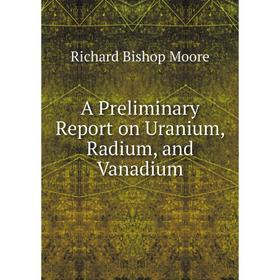 

Книга A Preliminary Report on Uranium, Radium, and Vanadium. Richard Bishop Moore