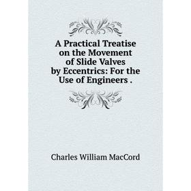 

Книга A Practical Treatise on the Movement of Slide Valves by Eccentrics: For the Use of Engineers. Charles William MacCord