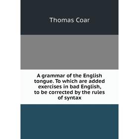 

Книга A grammar of the English tongue. To which are added exercises in bad English, to be corrected by the rules of syntax. Thomas Coar