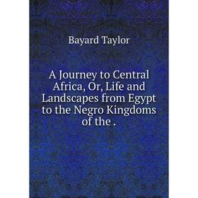 

Книга A Journey to Central Africa, Or, Life and Landscapes from Egypt to the Negro Kingdoms of the. Bayard Taylor